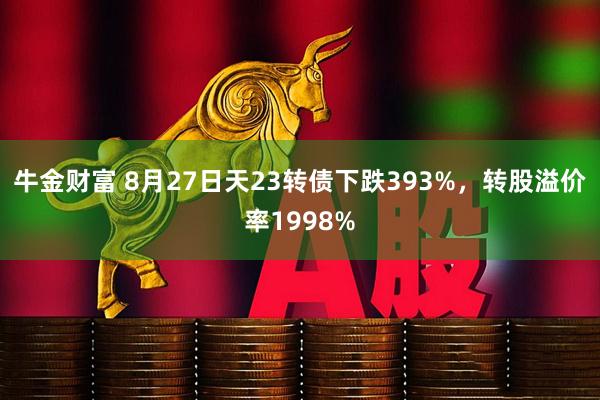牛金财富 8月27日天23转债下跌393%，转股溢价率1998%