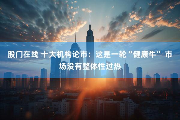 股门在线 十大机构论市：这是一轮“健康牛” 市场没有整体性过热