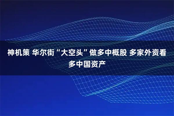 神机策 华尔街“大空头”做多中概股 多家外资看多中国资产