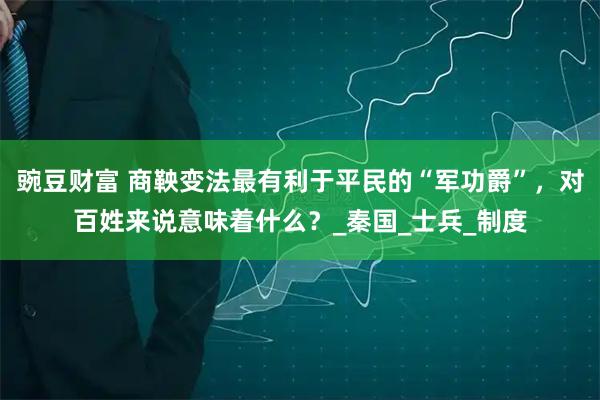 豌豆财富 商鞅变法最有利于平民的“军功爵”，对百姓来说意味着什么？_秦国_士兵_制度