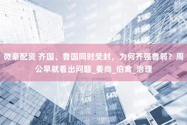 微豪配资 齐国、鲁国同时受封，为何齐强鲁弱？周公早就看出问题_姜尚_伯禽_治理
