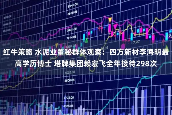 红牛策略 水泥业董秘群体观察：四方新材李海明最高学历博士 塔牌集团赖宏飞全年接待298次