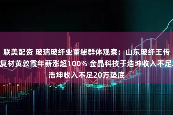 联美配资 玻璃玻纤业董秘群体观察：山东玻纤王传秋、国际复材黄敦霞年薪涨超100% 金晶科技于浩坤收入不足20万垫底