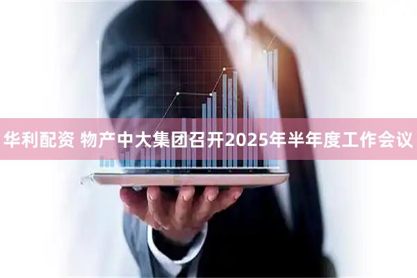 华利配资 物产中大集团召开2025年半年度工作会议
