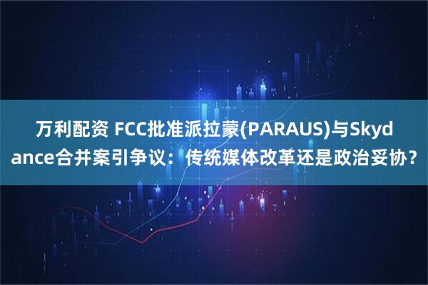 万利配资 FCC批准派拉蒙(PARAUS)与Skydance合并案引争议：传统媒体改革还是政治妥协？